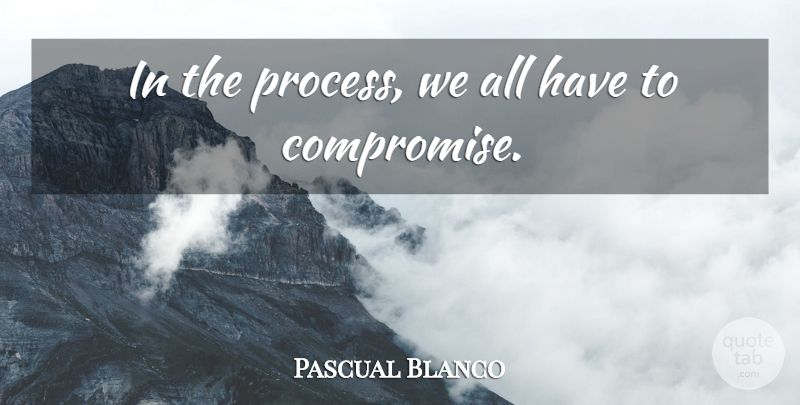 Pascual Blanco Quote About Compromise: In The Process We All...