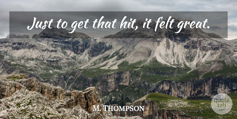 M. Thompson Quote About Felt: Just To Get That Hit...