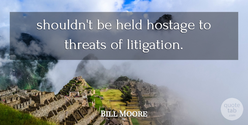 Bill Moore Quote About Held, Hostage, Threats: Shouldnt Be Held Hostage To...