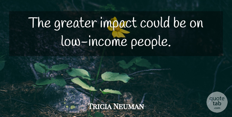 Tricia Neuman Quote About Greater, Impact, Income: The Greater Impact Could Be...