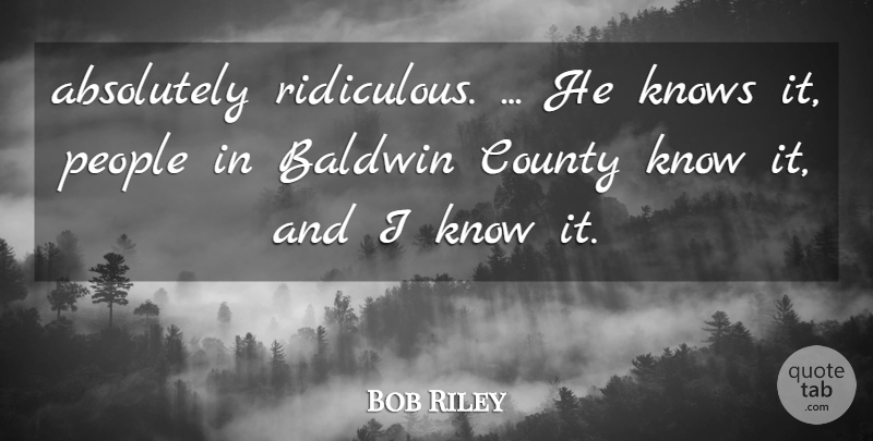Bob Riley Quote About Absolutely, County, Knows, People: Absolutely Ridiculous He Knows It...
