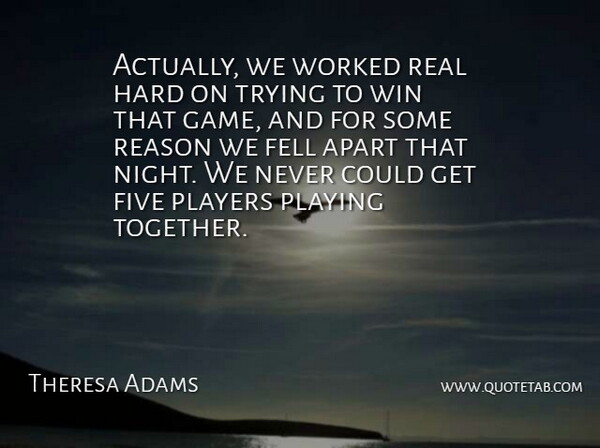 Theresa Adams Quote About Apart, Fell, Five, Hard, Players: Actually We Worked Real Hard...