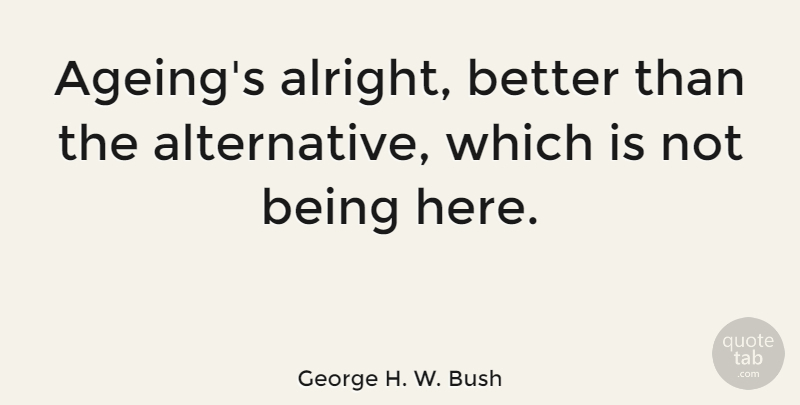 George H. W. Bush Quote About Alternatives, Ageing, Alright: Ageings Alright Better Than The...