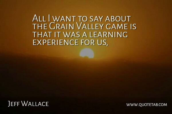 Jeff Wallace Quote About Experience, Game, Grain, Learning, Valley: All I Want To Say...