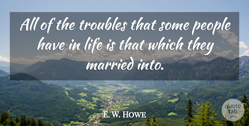 E. W. Howe Quote About People, Married, Life Is: All Of The Troubles That...