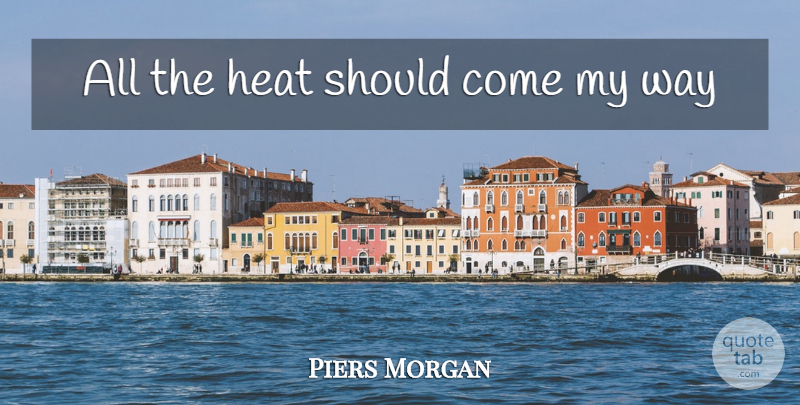 Piers Morgan Quote About Way, Heat, Should: All The Heat Should Come...