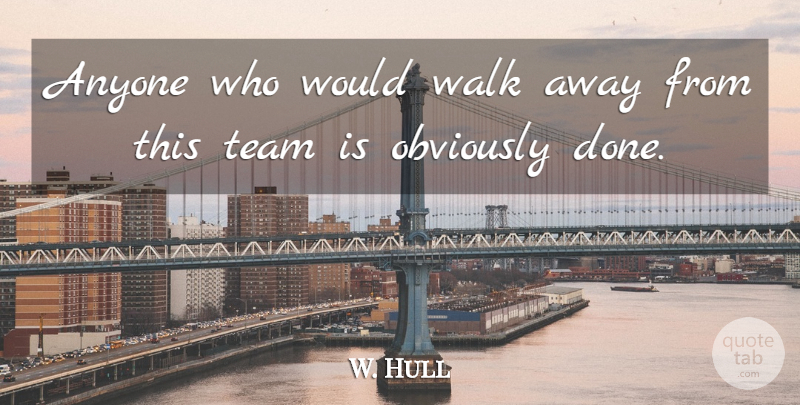 W. Hull Quote About Anyone, Obviously, Team, Walk: Anyone Who Would Walk Away...