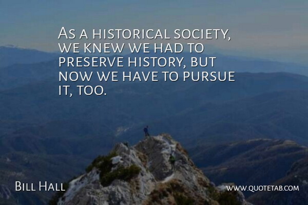 Bill Hall Quote About Historical, Knew, Preserve, Pursue: As A Historical Society We...
