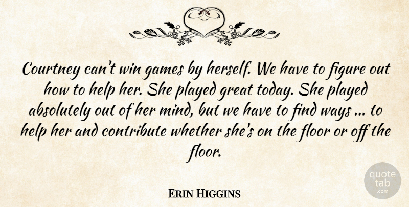Erin Higgins Quote About Absolutely, Contribute, Courtney, Figure, Floor: Courtney Cant Win Games By...