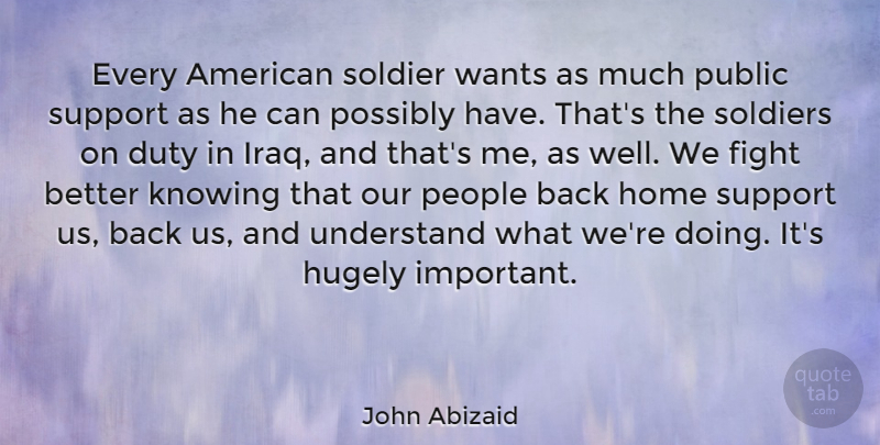 John Abizaid Quote About Duty, Fight, Home, Hugely, Knowing: Every American Soldier Wants As...