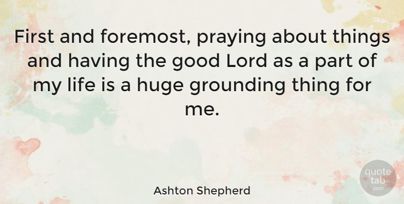Ashton Shepherd Quote About Good, Grounding, Huge, Life, Praying: First And Foremost Praying About...