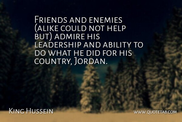 King Hussein Quote About Ability, Admire, Enemies, Help, Leadership: Friends And Enemies Alike Could...