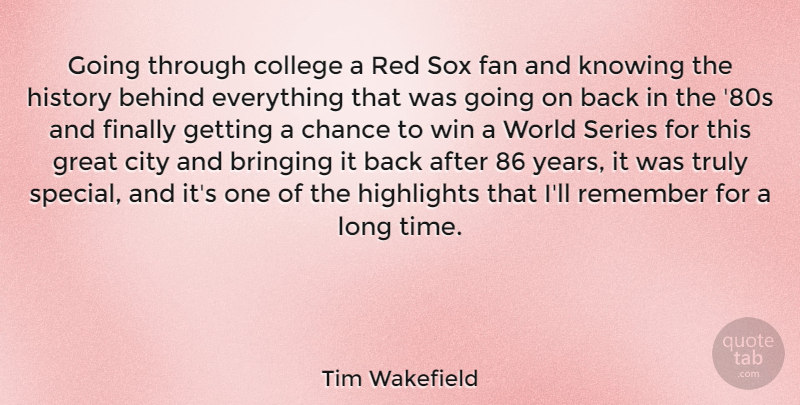 Tim Wakefield Quote About Behind, Bringing, Chance, City, College: Going Through College A Red...