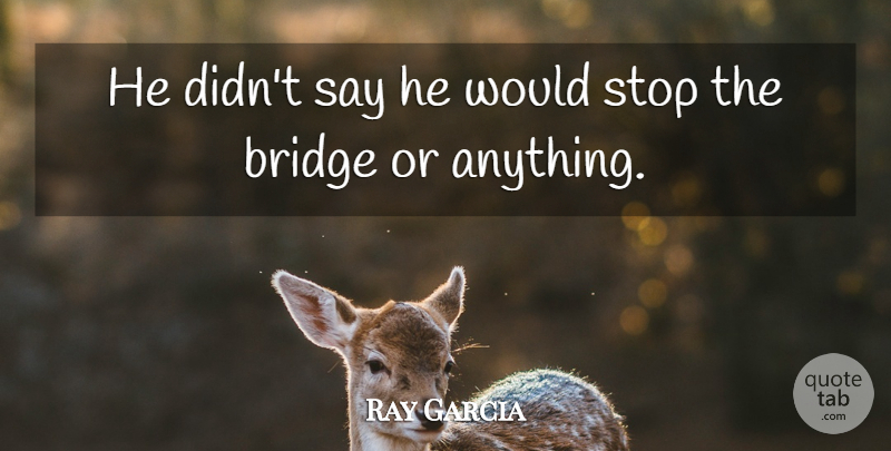 Ray Garcia Quote About Bridge, Stop: He Didnt Say He Would...