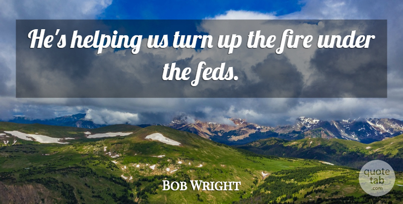 Bob Wright Quote About Fire, Helping, Turn: Hes Helping Us Turn Up...