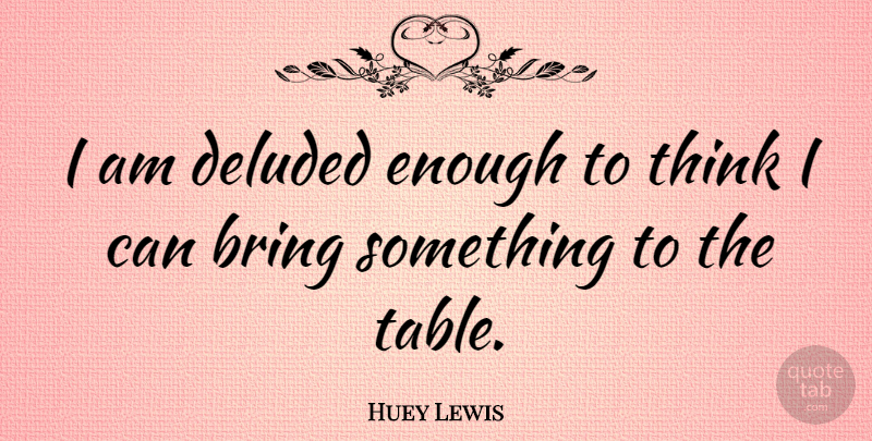 Huey Lewis Quote About Thinking, Tables, Enough: I Am Deluded Enough To...