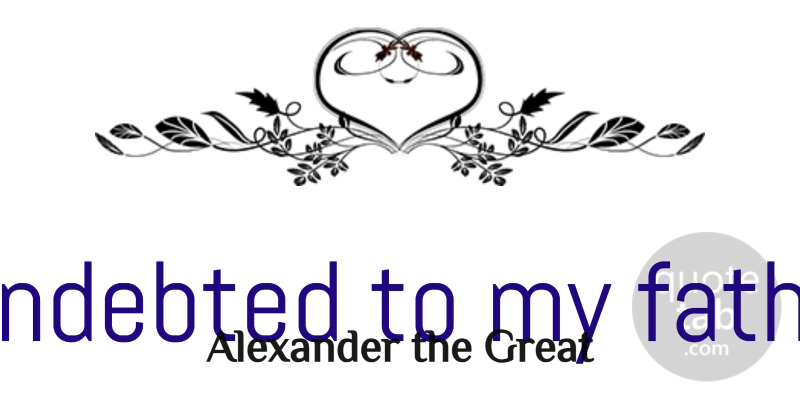 Alexander the Great Quote About Fathers Day, Teacher, Appreciation: I Am Indebted To My...