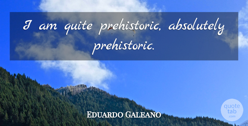 Eduardo Galeano Quote About Prehistoric: I Am Quite Prehistoric Absolutely...