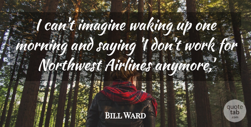 Bill Ward Quote About Airlines, Imagine, Morning, Northwest, Saying: I Cant Imagine Waking Up...