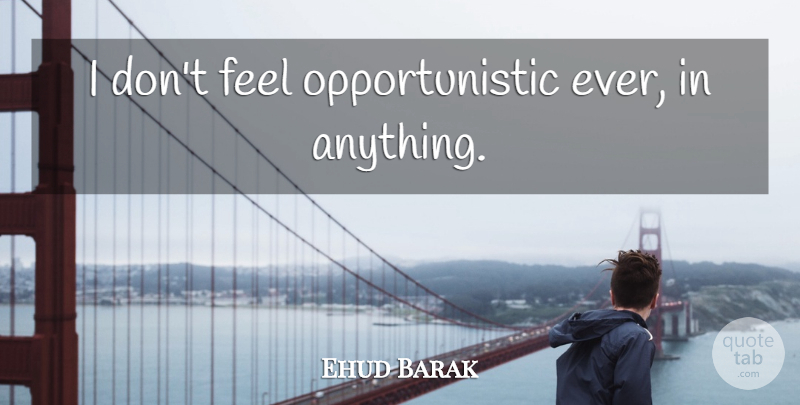 Ehud Barak Quote About Feels: I Dont Feel Opportunistic Ever...