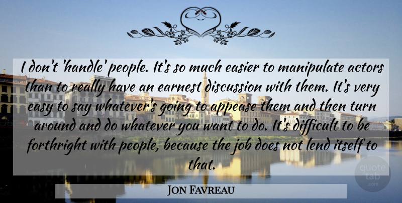 Jon Favreau Quote About Discussion, Earnest, Easier, Forthright, Itself: I Dont Handle People Its...
