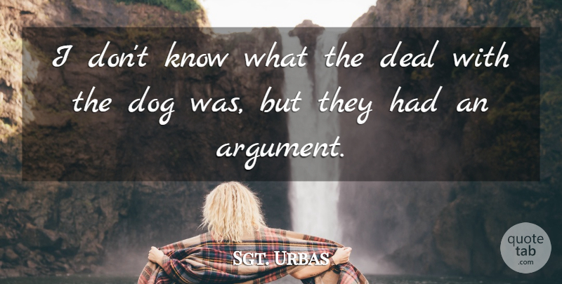 Sgt. Urbas Quote About Argument, Deal, Dog: I Dont Know What The...