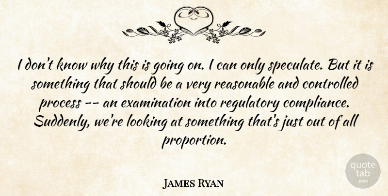 James Ryan Quote About Controlled, Looking, Process, Reasonable: I Dont Know Why This...