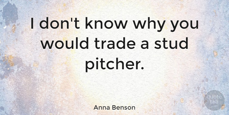 Anna Benson Quote About Pitcher, Studs, Trade: I Dont Know Why You...