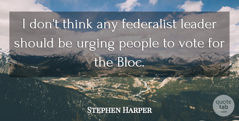Stephen Harper Quote About Leader, People, Vote: I Dont Think Any Federalist...