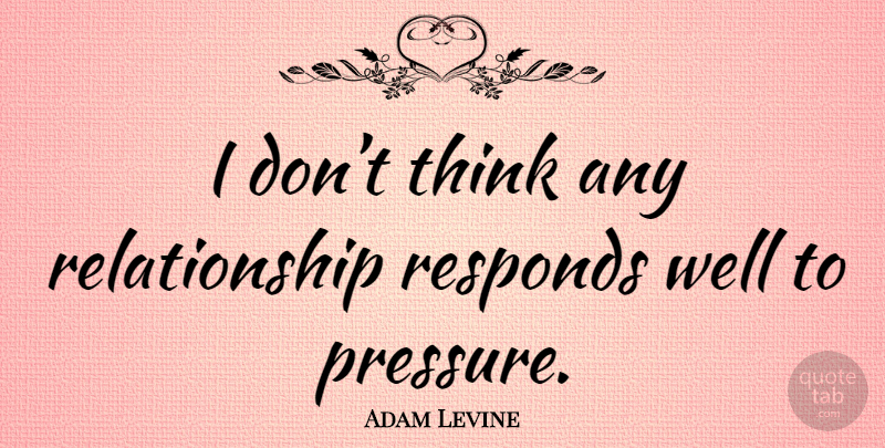 Adam Levine Quote About Thinking, Pressure, Wells: I Dont Think Any Relationship...