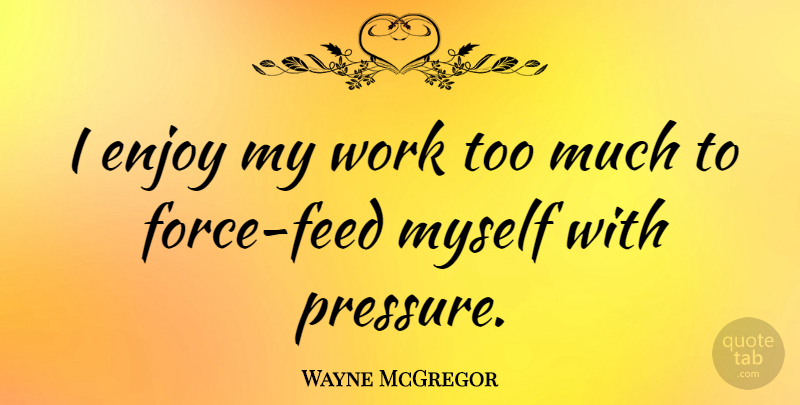 Wayne McGregor Quote About Too Much, Pressure, Force: I Enjoy My Work Too...