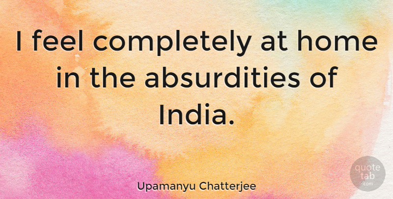 Upamanyu Chatterjee Quote About Home, India, Absurdity: I Feel Completely At Home...