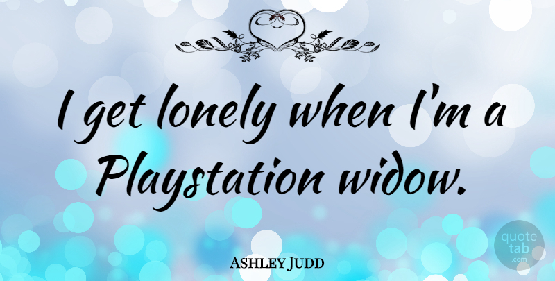 Ashley Judd Quote About Lonely, Widows, Playstation: I Get Lonely When Im...