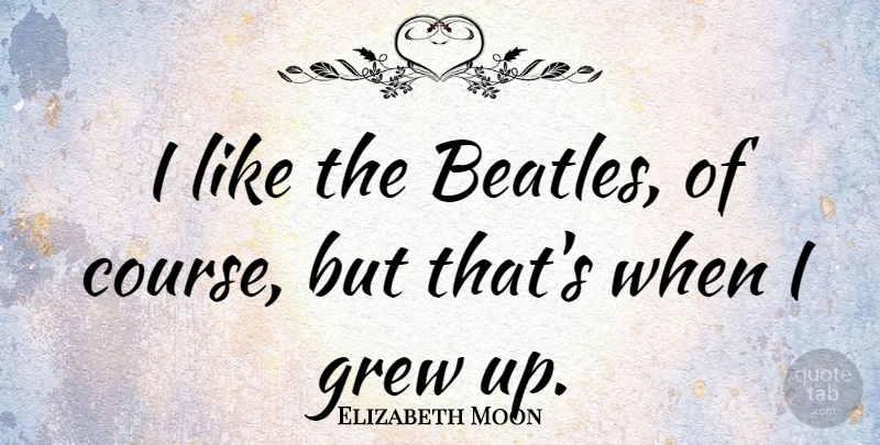 Elizabeth Moon Quote About Grew, Grew Up, Courses: I Like The Beatles Of...