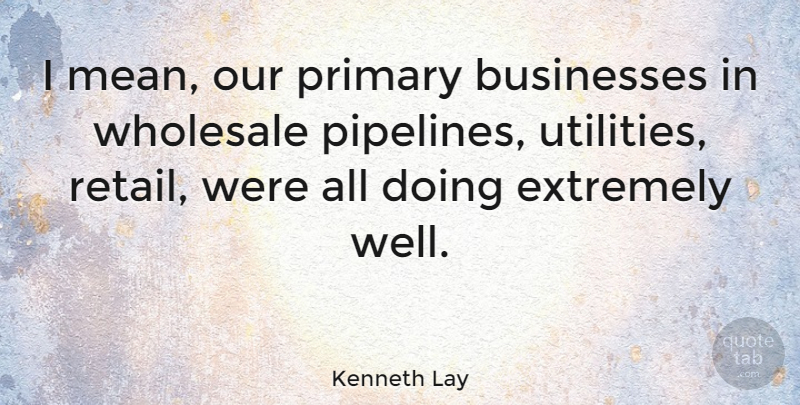 Kenneth Lay Quote About Mean, Pipeline, Retail: I Mean Our Primary Businesses...
