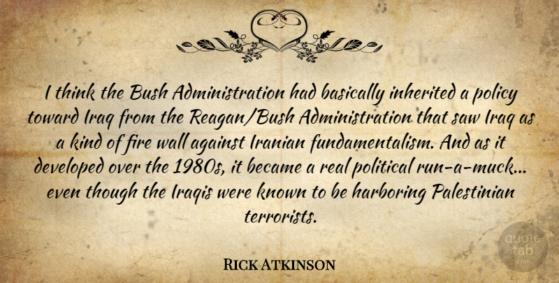 Rick Atkinson Quote About Against, Basically, Became, Bush, Developed: I Think The Bush Administration...