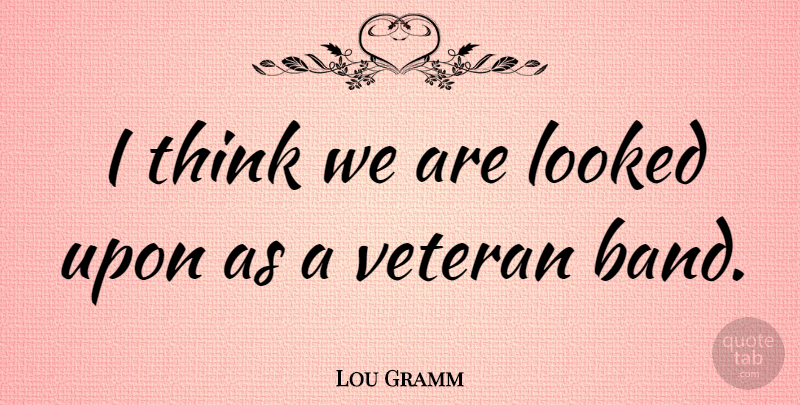Lou Gramm Quote About American Musician, Looked, Veteran: I Think We Are Looked...