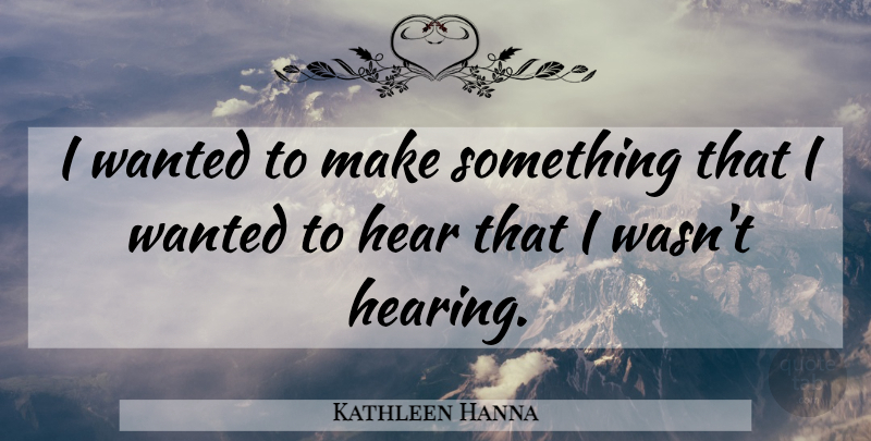 Kathleen Hanna Quote About Hearing, Wanted: I Wanted To Make Something...