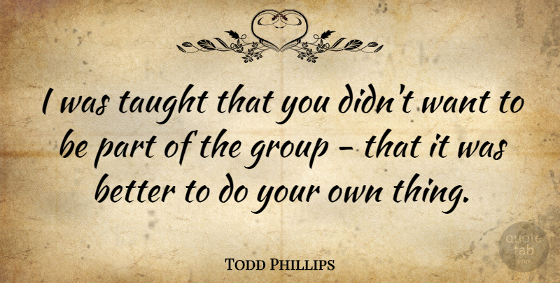 Todd Phillips Quote About Taught, Groups, Want: I Was Taught That You...