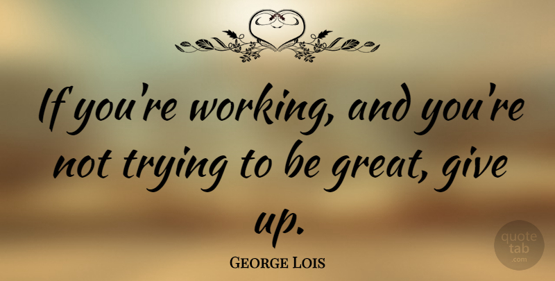 George Lois Quote About Great, Trying: If Youre Working And Youre...