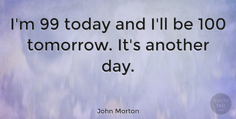 John Morton Quote About Another Day, Today, Tomorrow: Im 99 Today And Ill...