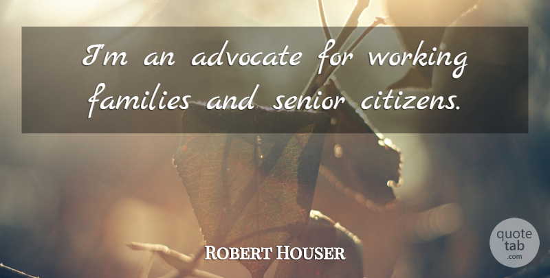 Robert Houser Quote About Advocate, Families, Senior: Im An Advocate For Working...