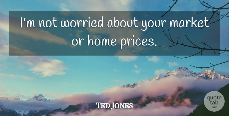 Ted Jones Quote About Home, Market, Worried: Im Not Worried About Your...