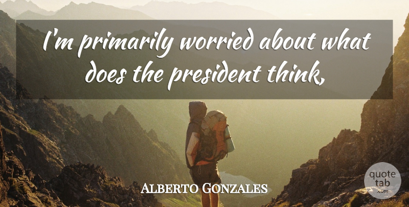 Alberto Gonzales Quote About President, Primarily, Worried: Im Primarily Worried About What...