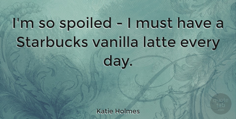 Katie Holmes Quote About Vanilla, Spoiled, Starbucks: Im So Spoiled I Must...