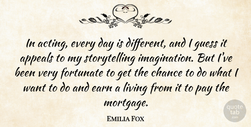 Emilia Fox Quote About Appeals, Chance, Earn, Fortunate, Guess: In Acting Every Day Is...