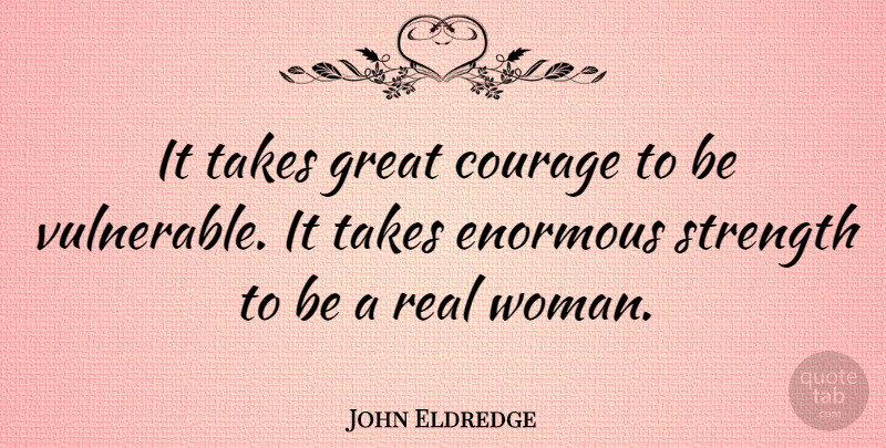 John Eldredge Quote About Real, Real Women, Vulnerable: It Takes Great Courage To...