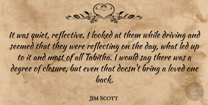 Jim Scott Quote About Bring, Degree, Driving, Led, Looked: It Was Quiet Reflective I...