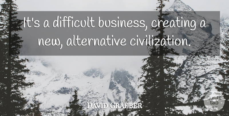 David Graeber Quote About Civilization, Creating, Alternatives: Its A Difficult Business Creating...