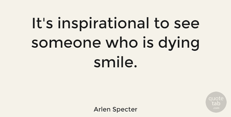 Arlen Specter Quote About Smile, Dying, Someone Who Is Dying: Its Inspirational To See Someone...